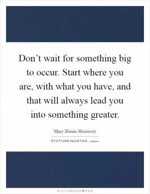 Don’t wait for something big to occur. Start where you are, with what you have, and that will always lead you into something greater Picture Quote #1