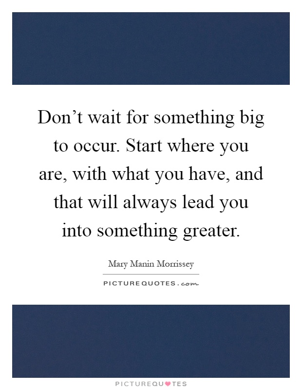 Don't wait for something big to occur. Start where you are, with what you have, and that will always lead you into something greater Picture Quote #1