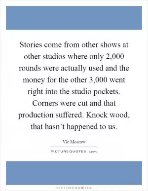 Stories come from other shows at other studios where only 2,000 rounds were actually used and the money for the other 3,000 went right into the studio pockets. Corners were cut and that production suffered. Knock wood, that hasn’t happened to us Picture Quote #1