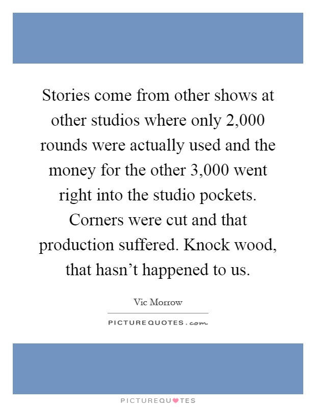 Stories come from other shows at other studios where only 2,000 rounds were actually used and the money for the other 3,000 went right into the studio pockets. Corners were cut and that production suffered. Knock wood, that hasn't happened to us Picture Quote #1