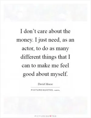 I don’t care about the money. I just need, as an actor, to do as many different things that I can to make me feel good about myself Picture Quote #1