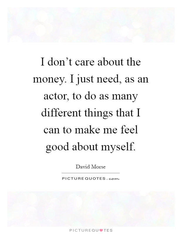 I don't care about the money. I just need, as an actor, to do as many different things that I can to make me feel good about myself Picture Quote #1
