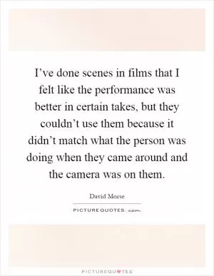 I’ve done scenes in films that I felt like the performance was better in certain takes, but they couldn’t use them because it didn’t match what the person was doing when they came around and the camera was on them Picture Quote #1