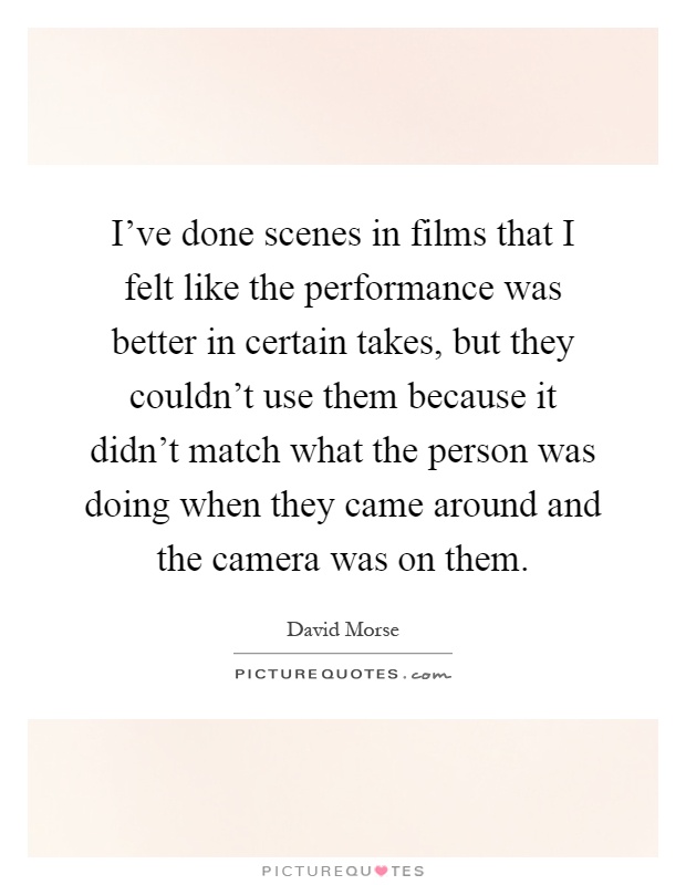 I've done scenes in films that I felt like the performance was better in certain takes, but they couldn't use them because it didn't match what the person was doing when they came around and the camera was on them Picture Quote #1