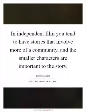 In independent film you tend to have stories that involve more of a community, and the smaller characters are important to the story Picture Quote #1