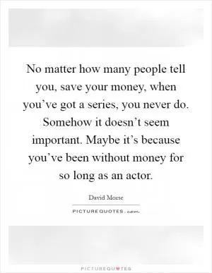 No matter how many people tell you, save your money, when you’ve got a series, you never do. Somehow it doesn’t seem important. Maybe it’s because you’ve been without money for so long as an actor Picture Quote #1