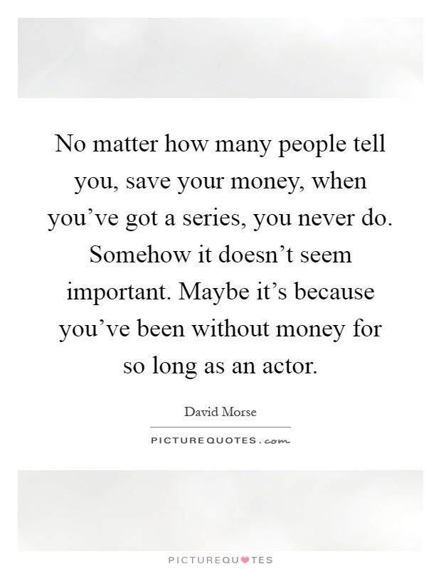 No matter how many people tell you, save your money, when you've got a series, you never do. Somehow it doesn't seem important. Maybe it's because you've been without money for so long as an actor Picture Quote #1
