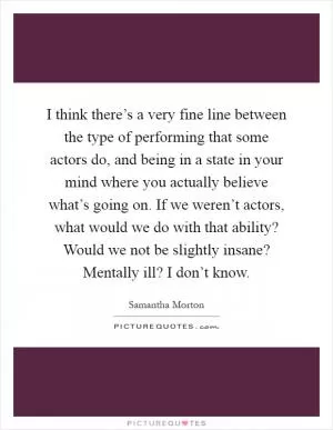 I think there’s a very fine line between the type of performing that some actors do, and being in a state in your mind where you actually believe what’s going on. If we weren’t actors, what would we do with that ability? Would we not be slightly insane? Mentally ill? I don’t know Picture Quote #1
