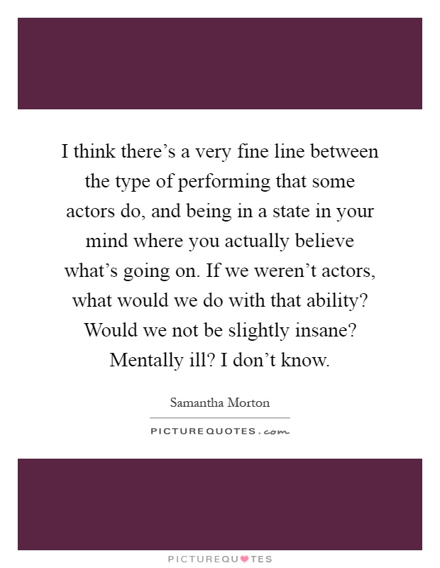 I think there's a very fine line between the type of performing that some actors do, and being in a state in your mind where you actually believe what's going on. If we weren't actors, what would we do with that ability? Would we not be slightly insane? Mentally ill? I don't know Picture Quote #1