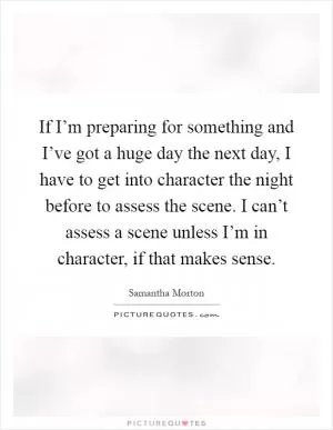 If I’m preparing for something and I’ve got a huge day the next day, I have to get into character the night before to assess the scene. I can’t assess a scene unless I’m in character, if that makes sense Picture Quote #1
