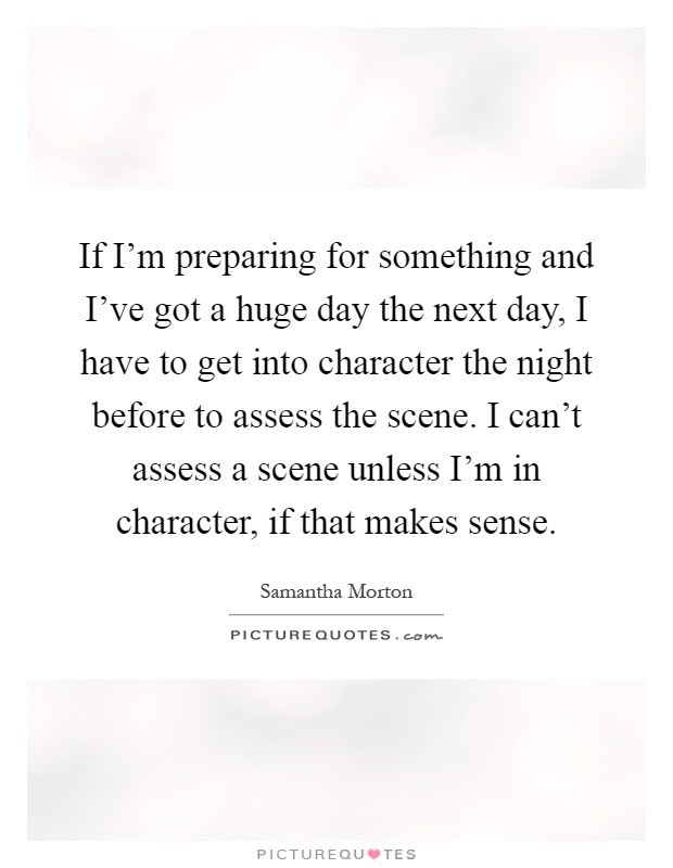If I'm preparing for something and I've got a huge day the next day, I have to get into character the night before to assess the scene. I can't assess a scene unless I'm in character, if that makes sense Picture Quote #1