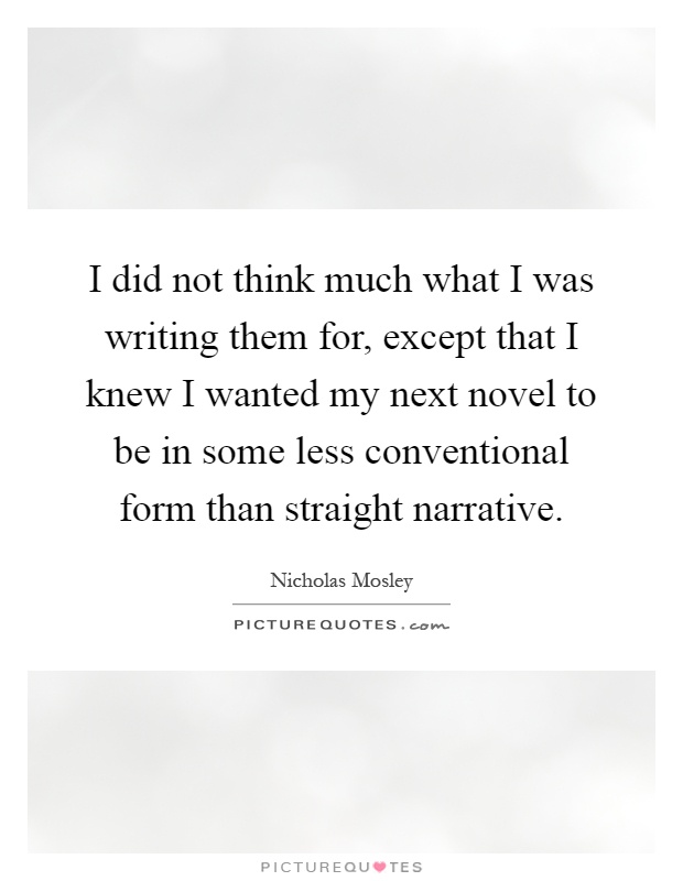 I did not think much what I was writing them for, except that I knew I wanted my next novel to be in some less conventional form than straight narrative Picture Quote #1