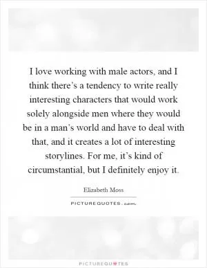 I love working with male actors, and I think there’s a tendency to write really interesting characters that would work solely alongside men where they would be in a man’s world and have to deal with that, and it creates a lot of interesting storylines. For me, it’s kind of circumstantial, but I definitely enjoy it Picture Quote #1