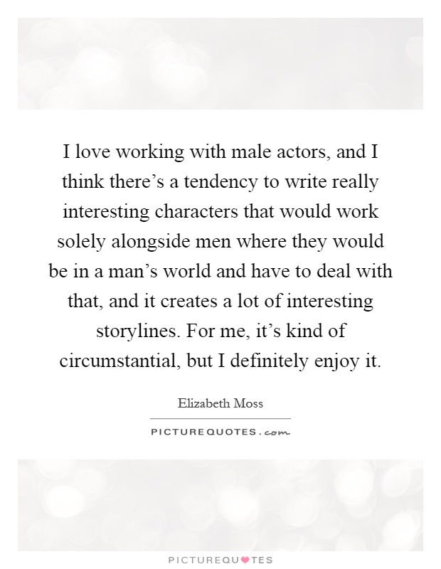 I love working with male actors, and I think there's a tendency to write really interesting characters that would work solely alongside men where they would be in a man's world and have to deal with that, and it creates a lot of interesting storylines. For me, it's kind of circumstantial, but I definitely enjoy it Picture Quote #1