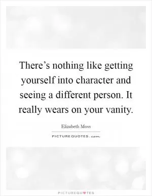 There’s nothing like getting yourself into character and seeing a different person. It really wears on your vanity Picture Quote #1