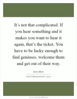 It’s not that complicated. If you hear something and it makes you want to hear it again, that’s the ticket. You have to be lucky enough to find geniuses, welcome them and get out of their way Picture Quote #1