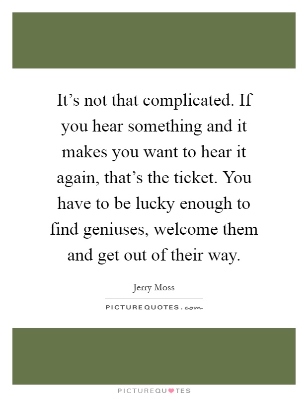 It's not that complicated. If you hear something and it makes you want to hear it again, that's the ticket. You have to be lucky enough to find geniuses, welcome them and get out of their way Picture Quote #1