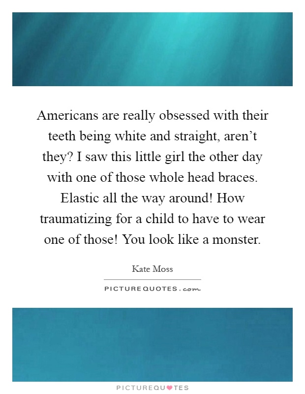 Americans are really obsessed with their teeth being white and straight, aren't they? I saw this little girl the other day with one of those whole head braces. Elastic all the way around! How traumatizing for a child to have to wear one of those! You look like a monster Picture Quote #1