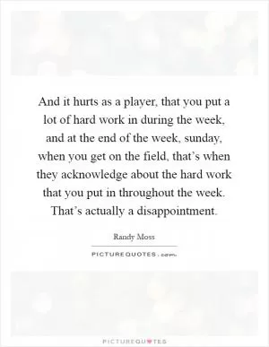 And it hurts as a player, that you put a lot of hard work in during the week, and at the end of the week, sunday, when you get on the field, that’s when they acknowledge about the hard work that you put in throughout the week. That’s actually a disappointment Picture Quote #1