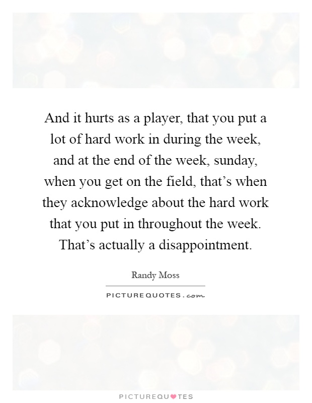And it hurts as a player, that you put a lot of hard work in during the week, and at the end of the week, sunday, when you get on the field, that's when they acknowledge about the hard work that you put in throughout the week. That's actually a disappointment Picture Quote #1