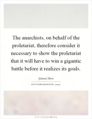 The anarchists, on behalf of the proletariat, therefore consider it necessary to show the proletariat that it will have to win a gigantic battle before it realizes its goals Picture Quote #1