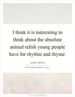 I think it is interesting to think about the absolute animal relish young people have for rhythm and rhyme Picture Quote #1