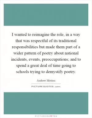 I wanted to reimagine the role, in a way that was respectful of its traditional responsibilities but made them part of a wider pattern of poetry about national incidents, events, preoccupations; and to spend a great deal of time going to schools trying to demystify poetry Picture Quote #1