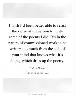 I wish I’d been better able to resist the sense of obligation to write some of the poems I did. It’s in the nature of commissioned work to be written too much from the side of your mind that knows what it’s doing, which dries up the poetry Picture Quote #1