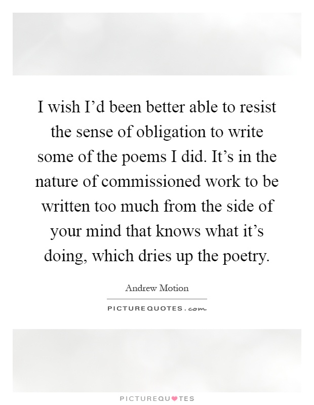 I wish I'd been better able to resist the sense of obligation to write some of the poems I did. It's in the nature of commissioned work to be written too much from the side of your mind that knows what it's doing, which dries up the poetry Picture Quote #1