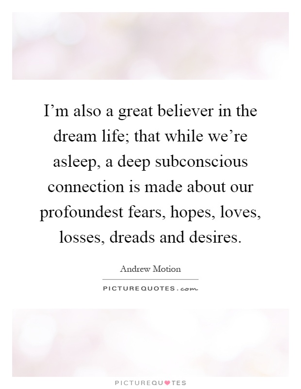 I'm also a great believer in the dream life; that while we're asleep, a deep subconscious connection is made about our profoundest fears, hopes, loves, losses, dreads and desires Picture Quote #1
