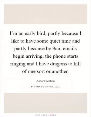I’m an early bird, partly because I like to have some quiet time and partly because by 9am emails begin arriving, the phone starts ringing and I have dragons to kill of one sort or another Picture Quote #1