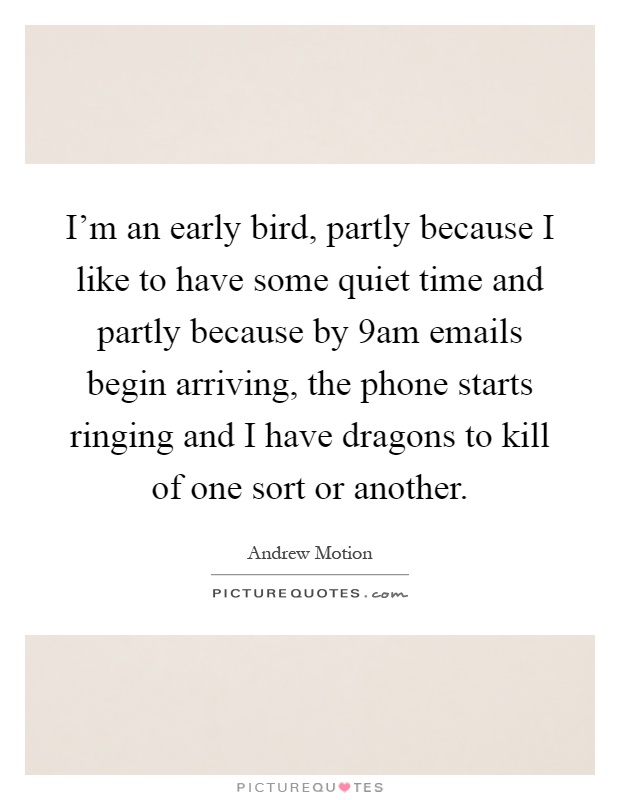 I'm an early bird, partly because I like to have some quiet time and partly because by 9am emails begin arriving, the phone starts ringing and I have dragons to kill of one sort or another Picture Quote #1