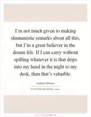 I’m not much given to making shamanistic remarks about all this, but I’m a great believer in the dream life. If I can carry without spilling whatever it is that drips into my head in the night to my desk, then that’s valuable Picture Quote #1