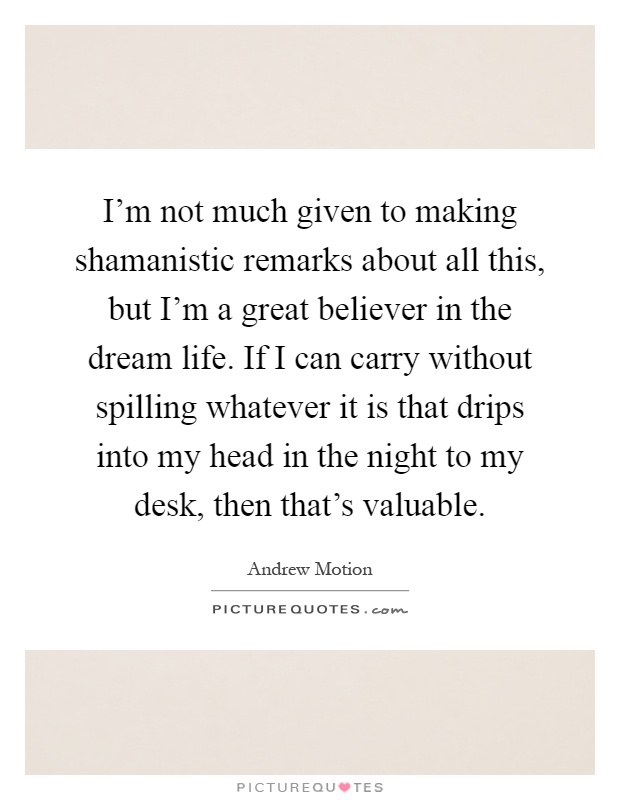 I'm not much given to making shamanistic remarks about all this, but I'm a great believer in the dream life. If I can carry without spilling whatever it is that drips into my head in the night to my desk, then that's valuable Picture Quote #1