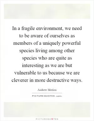 In a fragile environment, we need to be aware of ourselves as members of a uniquely powerful species living among other species who are quite as interesting as we are but vulnerable to us because we are cleverer in more destructive ways Picture Quote #1