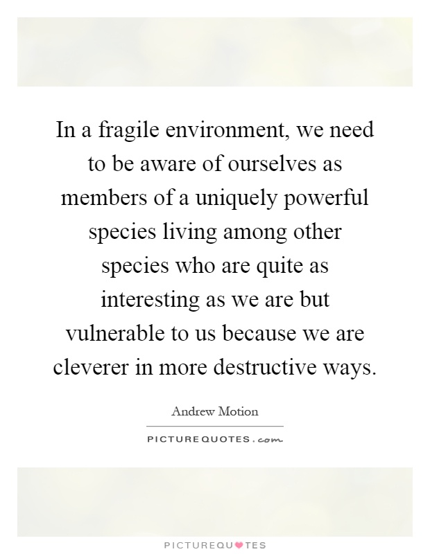 In a fragile environment, we need to be aware of ourselves as members of a uniquely powerful species living among other species who are quite as interesting as we are but vulnerable to us because we are cleverer in more destructive ways Picture Quote #1