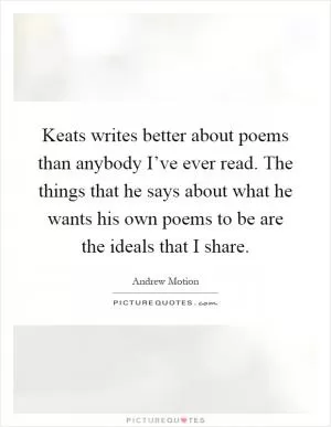 Keats writes better about poems than anybody I’ve ever read. The things that he says about what he wants his own poems to be are the ideals that I share Picture Quote #1