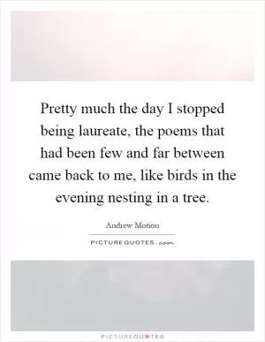 Pretty much the day I stopped being laureate, the poems that had been few and far between came back to me, like birds in the evening nesting in a tree Picture Quote #1