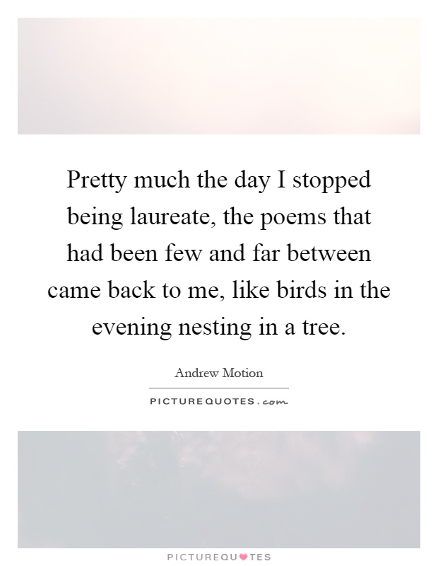 Pretty much the day I stopped being laureate, the poems that had been few and far between came back to me, like birds in the evening nesting in a tree Picture Quote #1