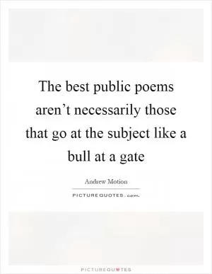 The best public poems aren’t necessarily those that go at the subject like a bull at a gate Picture Quote #1