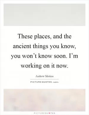 These places, and the ancient things you know, you won’t know soon. I’m working on it now Picture Quote #1