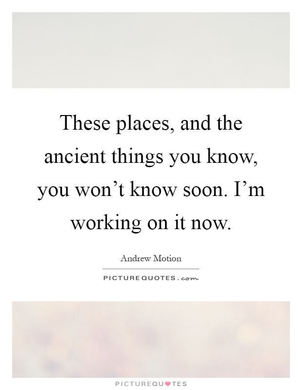 These places, and the ancient things you know, you won't know soon. I'm working on it now Picture Quote #1