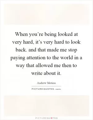 When you’re being looked at very hard, it’s very hard to look back. and that made me stop paying attention to the world in a way that allowed me then to write about it Picture Quote #1