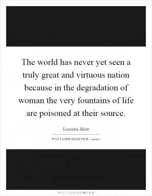 The world has never yet seen a truly great and virtuous nation because in the degradation of woman the very fountains of life are poisoned at their source Picture Quote #1