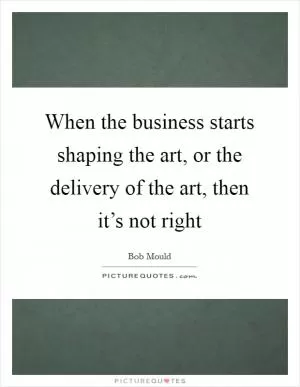 When the business starts shaping the art, or the delivery of the art, then it’s not right Picture Quote #1