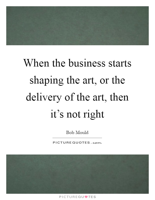 When the business starts shaping the art, or the delivery of the art, then it's not right Picture Quote #1