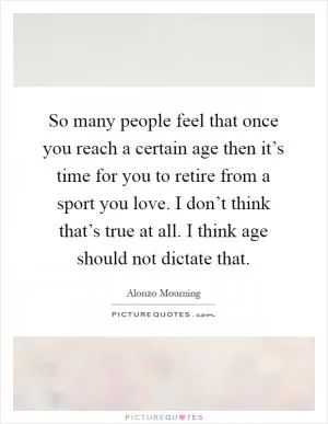 So many people feel that once you reach a certain age then it’s time for you to retire from a sport you love. I don’t think that’s true at all. I think age should not dictate that Picture Quote #1