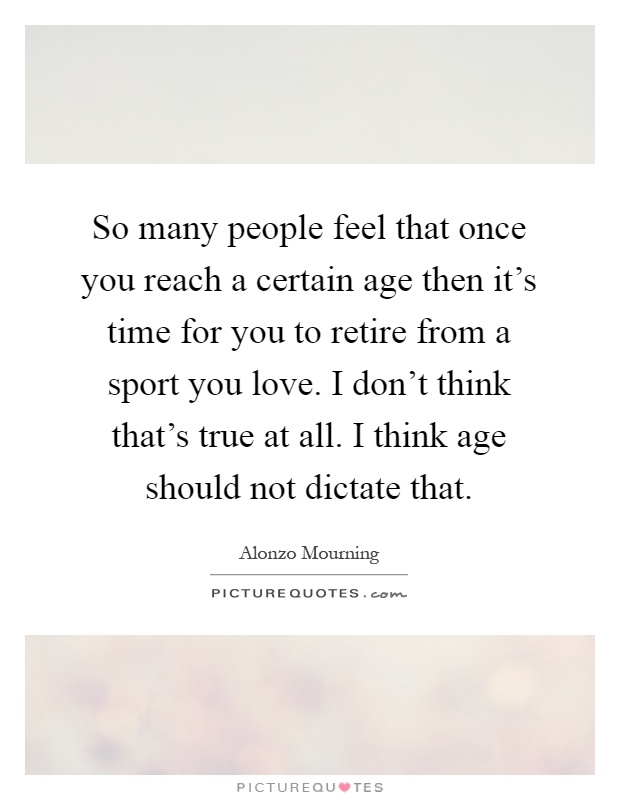 So many people feel that once you reach a certain age then it's time for you to retire from a sport you love. I don't think that's true at all. I think age should not dictate that Picture Quote #1