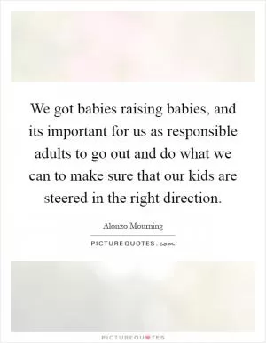 We got babies raising babies, and its important for us as responsible adults to go out and do what we can to make sure that our kids are steered in the right direction Picture Quote #1