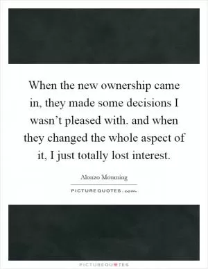 When the new ownership came in, they made some decisions I wasn’t pleased with. and when they changed the whole aspect of it, I just totally lost interest Picture Quote #1
